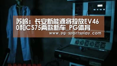 苏岭:长安新能源将投放EV460和CS75两款新车_PG体育(图3) PG体育