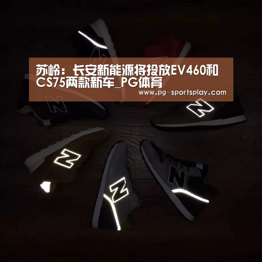 苏岭:长安新能源将投放EV460和CS75两款新车_PG体育(图2) PG足球